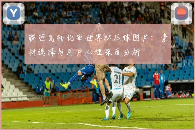解密高转化率世界杯压球图片：素材选择与用户心理深度分析
